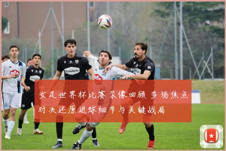 女足世界杯比赛录像回顾 多场焦点对决还原进球细节与关键战局