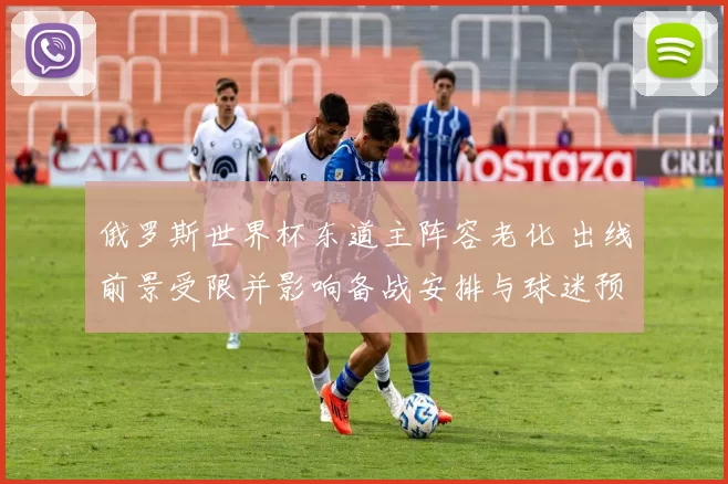 俄罗斯世界杯东道主阵容老化 出线前景受限并影响备战安排与球迷预期