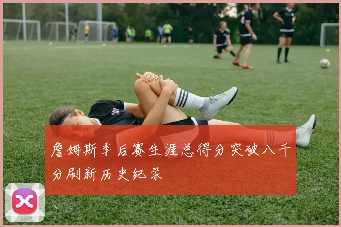 詹姆斯季后赛生涯总得分突破八千分刷新历史纪录