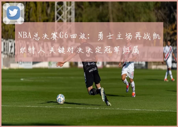 NBA总决赛G6回放：勇士主场再战凯尔特人 关键对决决定冠军归属