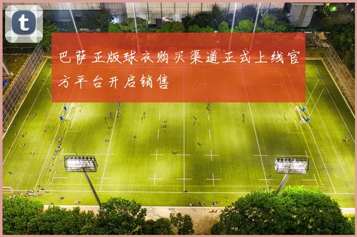 巴萨正版球衣购买渠道正式上线官方平台开启销售