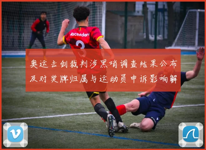 奥运击剑裁判涉黑哨调查结果公布及对奖牌归属与运动员申诉影响解读