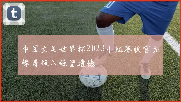 中国女足世界杯2023小组赛收官无缘晋级八强留遗憾