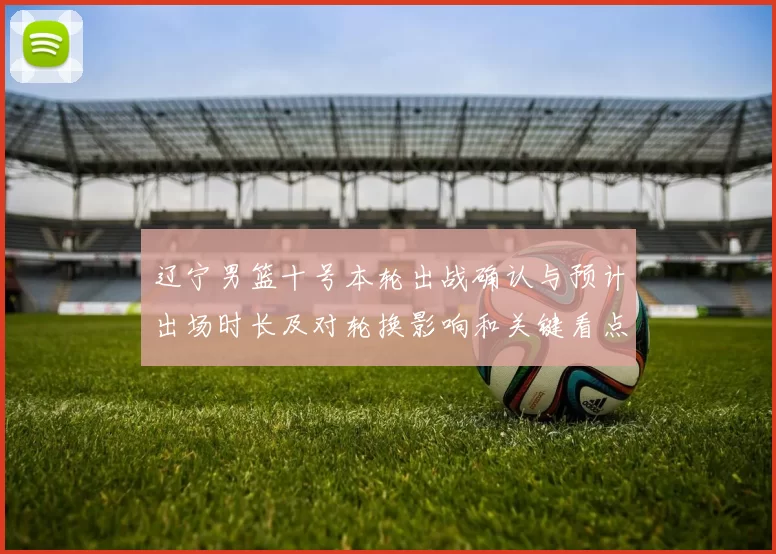 辽宁男篮十号本轮出战确认与预计出场时长及对轮换影响和关键看点