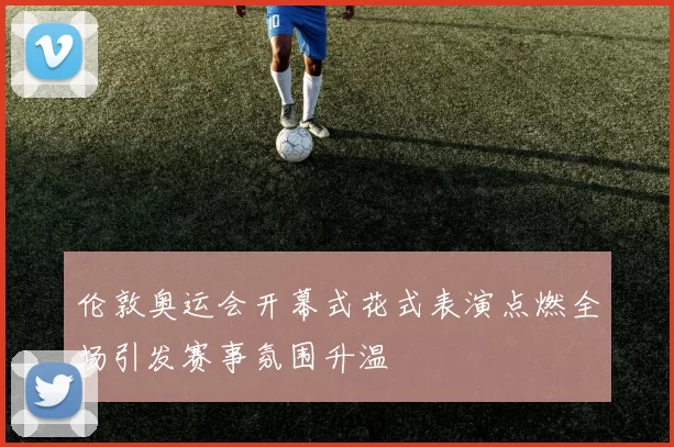 伦敦奥运会开幕式花式表演点燃全场引发赛事氛围升温