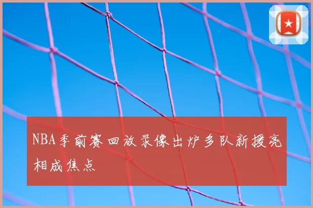 NBA季前赛回放录像出炉多队新援亮相成焦点