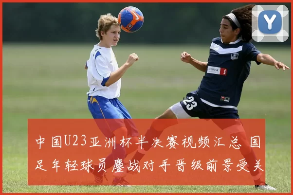中国U23亚洲杯半决赛视频汇总 国足年轻球员鏖战对手晋级前景受关注