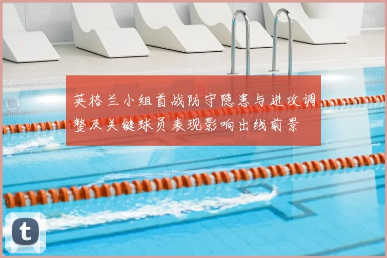 英格兰小组首战防守隐患与进攻调整及关键球员表现影响出线前景