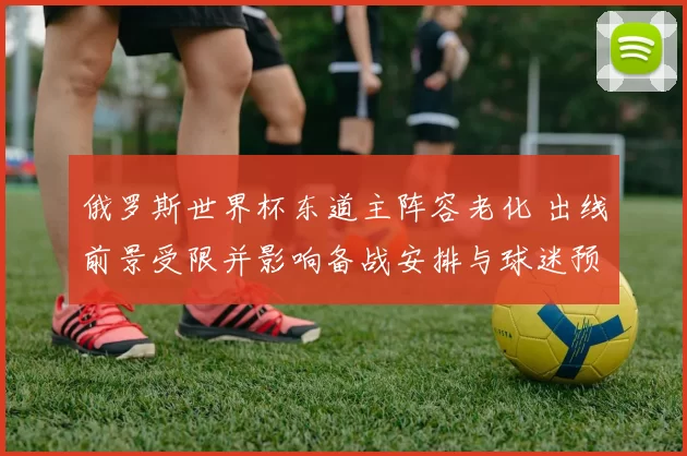 俄罗斯世界杯东道主阵容老化 出线前景受限并影响备战安排与球迷预期