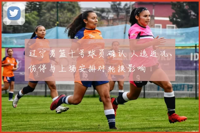 辽宁男篮十号球员确认 人选近况、伤停与上场安排对轮换影响