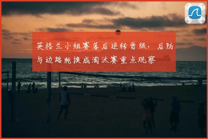 英格兰小组赛落后逆转晋级，后防与边路轮换成淘汰赛重点观察