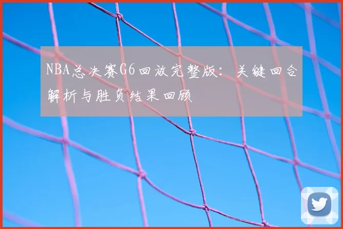 NBA总决赛G6回放完整版：关键回合解析与胜负结果回顾
