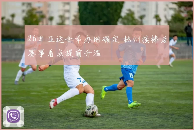 26年亚运会举办地确定 杭州接棒后赛事看点提前升温