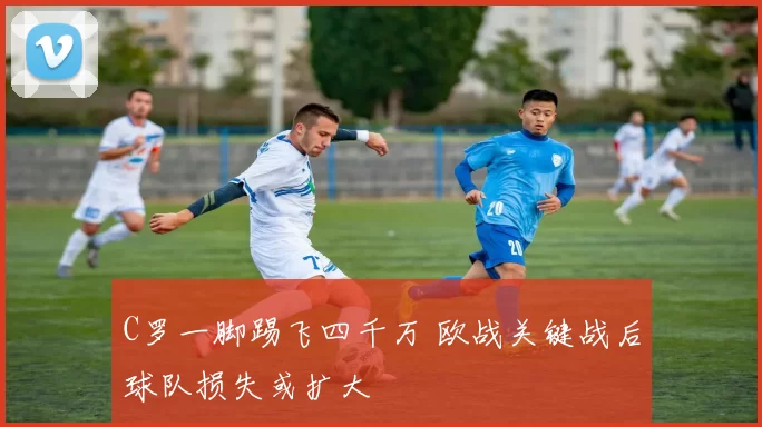 C罗一脚踢飞四千万 欧战关键战后球队损失或扩大