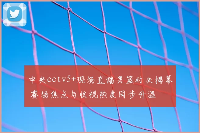 中央cctv5+现场直播男篮对决揭幕 赛场焦点与收视热度同步升温