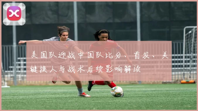 美国队迎战中国队比分、首发、关键换人与战术后续影响解读