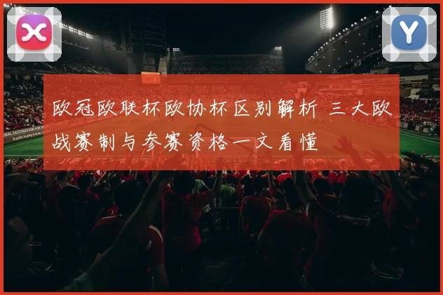 欧冠欧联杯欧协杯区别解析 三大欧战赛制与参赛资格一文看懂