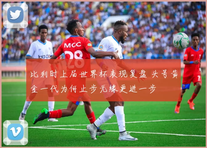 比利时上届世界杯表现复盘 头号黄金一代为何止步无缘更进一步