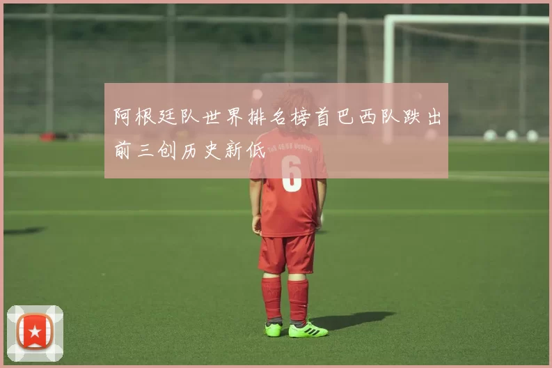阿根廷队世界排名榜首巴西队跌出前三创历史新低