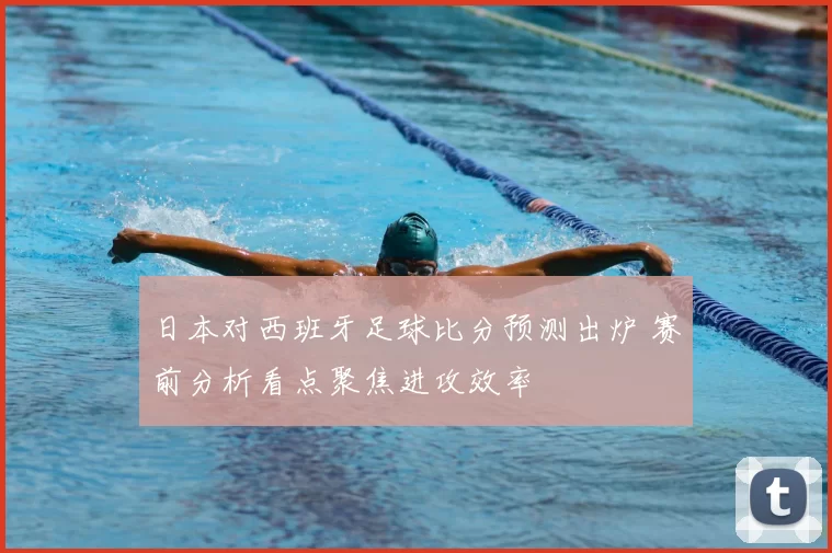 日本对西班牙足球比分预测出炉 赛前分析看点聚焦进攻效率