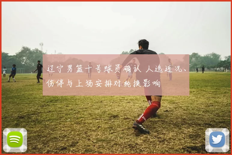 辽宁男篮十号球员确认 人选近况、伤停与上场安排对轮换影响