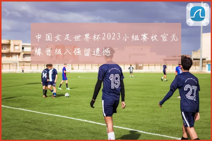 中国女足世界杯2023小组赛收官无缘晋级八强留遗憾