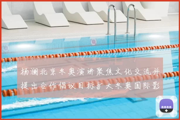 杨澜北京冬奥演讲聚焦文化交流并提出合作倡议目标扩大冬奥国际影响力