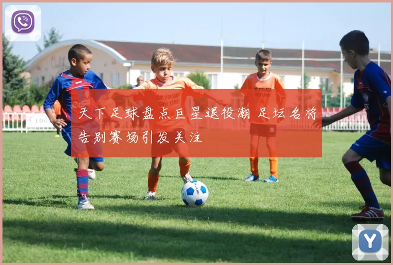 天下足球盘点巨星退役潮 足坛名将告别赛场引发关注