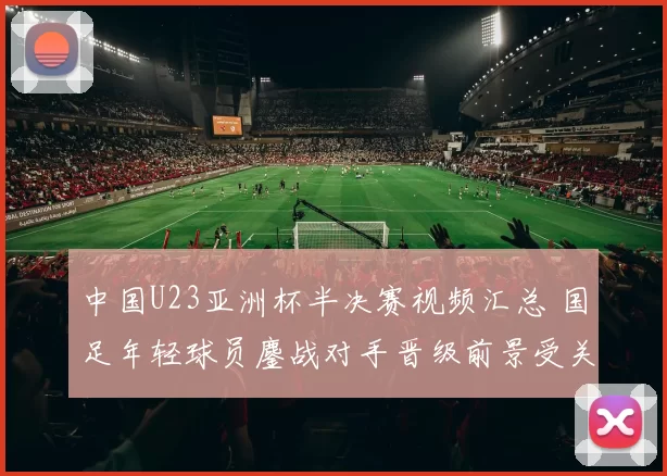 中国U23亚洲杯半决赛视频汇总 国足年轻球员鏖战对手晋级前景受关注