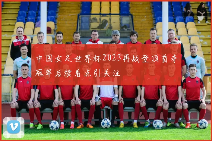 中国女足世界杯2023再战登顶首夺冠军后续看点引关注