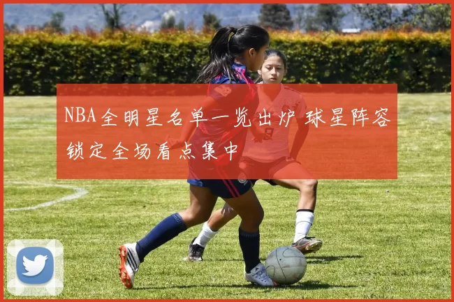 NBA全明星名单一览出炉 球星阵容锁定全场看点集中