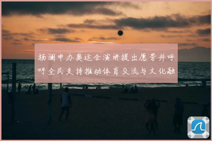 杨澜申办奥运会演讲提出愿景并呼吁全民支持推动体育交流与文化融合