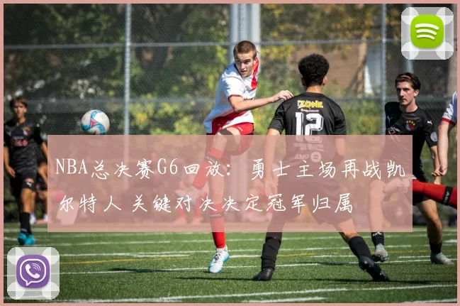NBA总决赛G6回放：勇士主场再战凯尔特人 关键对决决定冠军归属