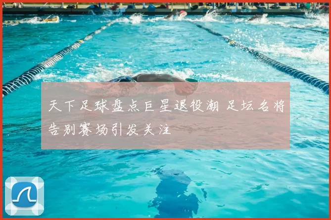 天下足球盘点巨星退役潮 足坛名将告别赛场引发关注