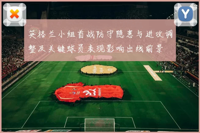 英格兰小组首战防守隐患与进攻调整及关键球员表现影响出线前景
