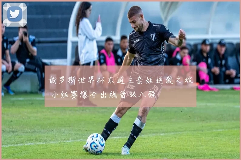 俄罗斯世界杯东道主套娃逆袭之旅 小组赛爆冷出线晋级八强