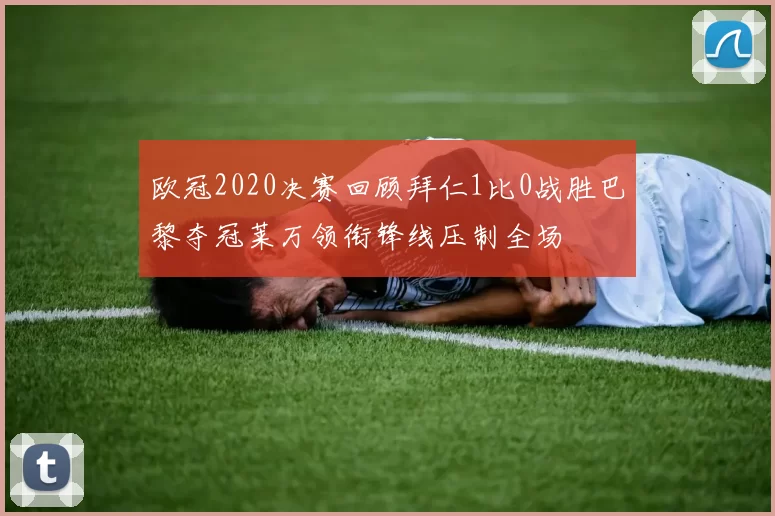 欧冠2020决赛回顾拜仁1比0战胜巴黎夺冠莱万领衔锋线压制全场