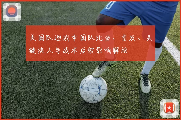 美国队迎战中国队比分、首发、关键换人与战术后续影响解读