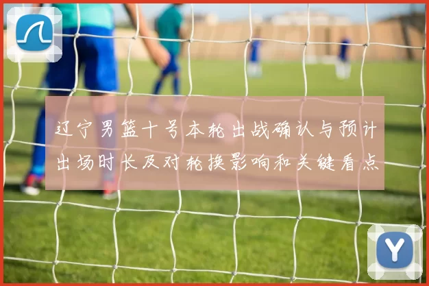 辽宁男篮十号本轮出战确认与预计出场时长及对轮换影响和关键看点